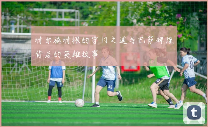 特尔施特根的守门之道与巴萨辉煌背后的英雄故事