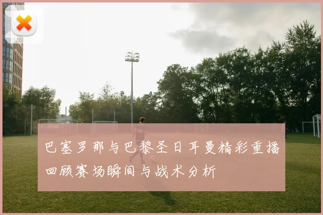 巴塞罗那与巴黎圣日耳曼精彩重播回顾赛场瞬间与战术分析