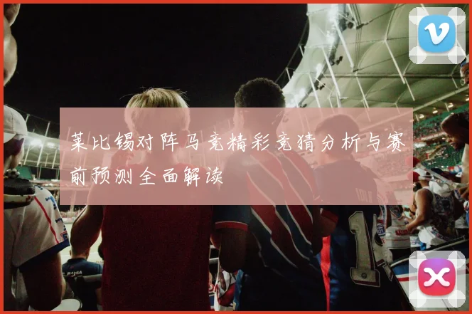 莱比锡对阵马竞精彩竞猜分析与赛前预测全面解读