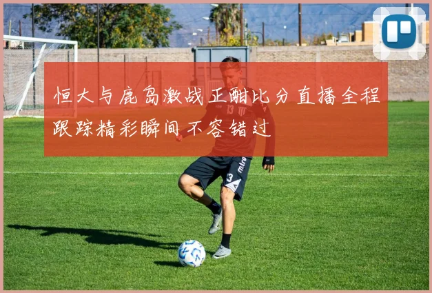 恒大与鹿岛激战正酣比分直播全程跟踪精彩瞬间不容错过