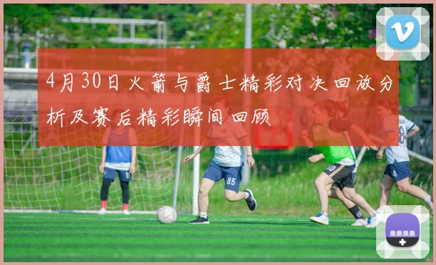 4月30日火箭与爵士精彩对决回放分析及赛后精彩瞬间回顾